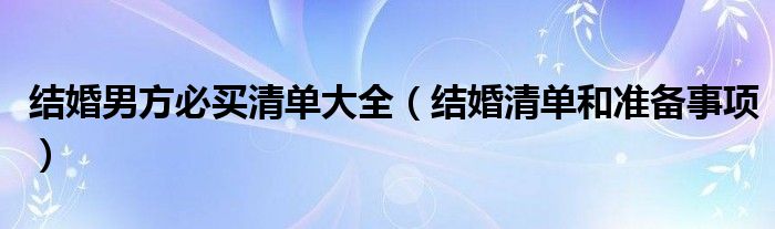 結(jié)婚男方必買清單大全（結(jié)婚清單和準(zhǔn)備事項）