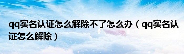 qq實名認(rèn)證怎么解除不了怎么辦（qq實名認(rèn)證怎么解除）