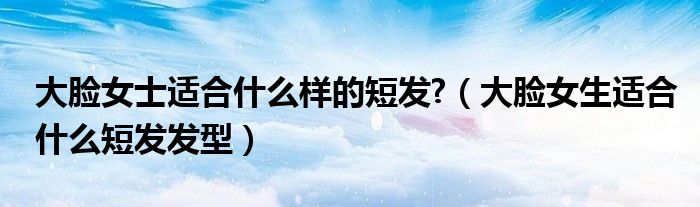 大臉女士適合什么樣的短發(fā)?（大臉女生適合什么短發(fā)發(fā)型）