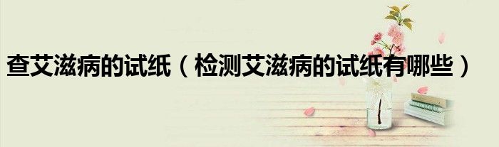 查艾滋病的試紙（檢測艾滋病的試紙有哪些）