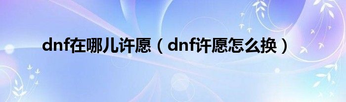 dnf在哪兒許愿（dnf許愿怎么換）