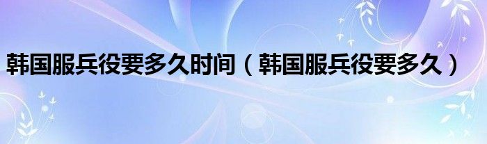 韓國服兵役要多久時(shí)間（韓國服兵役要多久）
