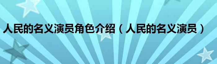 人民的名義演員角色介紹（人民的名義演員）