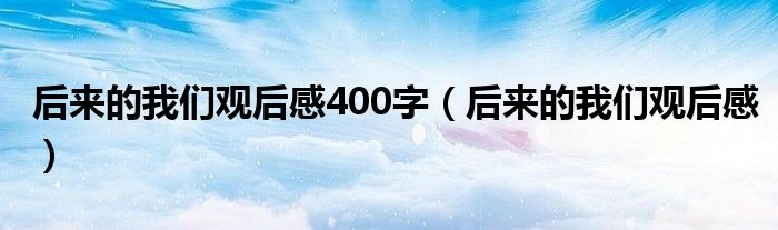 后來的我們觀后感400字（后來的我們觀后感）