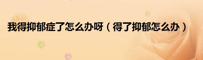 我得抑郁癥了怎么辦呀（得了抑郁怎么辦）