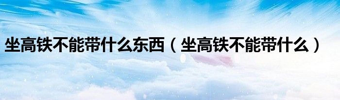坐高鐵不能帶什么東西（坐高鐵不能帶什么）