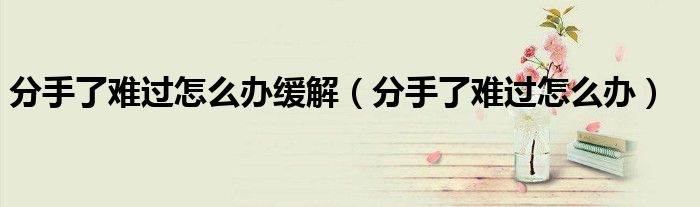 分手了難過(guò)怎么辦緩解（分手了難過(guò)怎么辦）