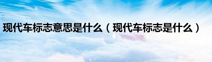 現(xiàn)代車標(biāo)志意思是什么（現(xiàn)代車標(biāo)志是什么）