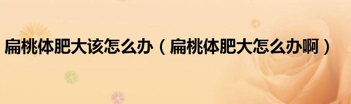 扁桃體肥大該怎么辦（扁桃體肥大怎么辦?。? />
                                         </a>
                                    </div>
                                 <div   id=