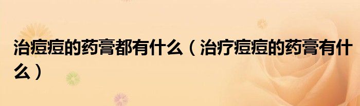 治痘痘的藥膏都有什么（治療痘痘的藥膏有什么）