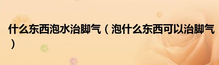 什么東西泡水治腳氣（泡什么東西可以治腳氣）