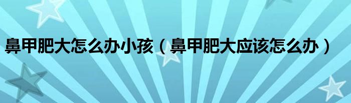 鼻甲肥大怎么辦小孩（鼻甲肥大應(yīng)該怎么辦）
