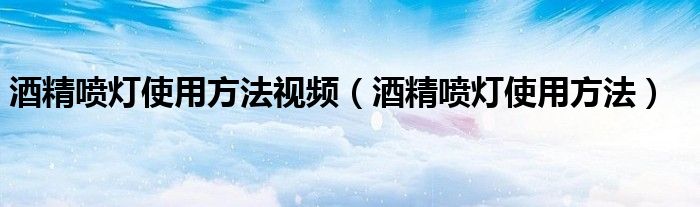 酒精噴燈使用方法視頻（酒精噴燈使用方法）