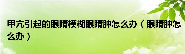 甲亢引起的眼睛模糊眼睛腫怎么辦（眼睛腫怎么辦）