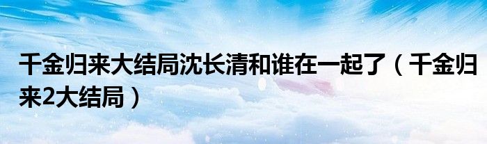 千金歸來大結(jié)局沈長清和誰在一起了（千金歸來2大結(jié)局）