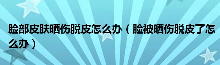 臉部皮膚曬傷脫皮怎么辦（臉被曬傷脫皮了怎么辦）