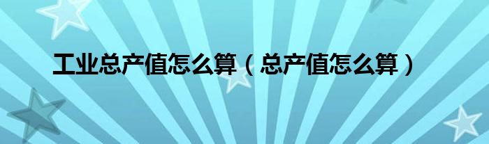 工業(yè)總產(chǎn)值怎么算（總產(chǎn)值怎么算）
