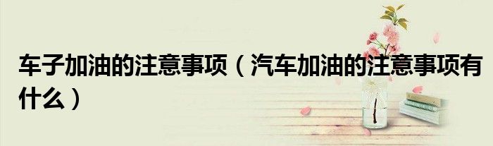 車子加油的注意事項（汽車加油的注意事項有什么）