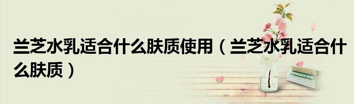 蘭芝水乳適合什么膚質(zhì)使用（蘭芝水乳適合什么膚質(zhì)）