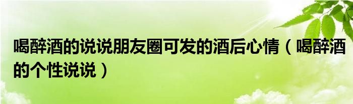 喝醉酒的說說朋友圈可發(fā)的酒后心情（喝醉酒的個性說說）