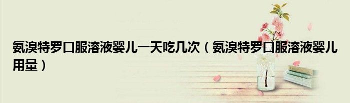 氨溴特羅口服溶液嬰兒一天吃幾次（氨溴特羅口服溶液嬰兒用量）