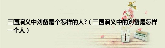 三國(guó)演義中劉備是個(gè)怎樣的人?（三國(guó)演義中的劉備是怎樣一個(gè)人）