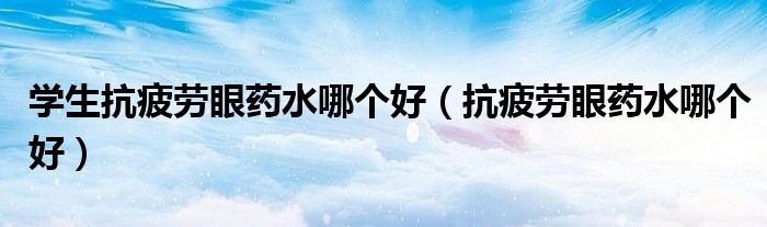 學(xué)生抗疲勞眼藥水哪個好（抗疲勞眼藥水哪個好）