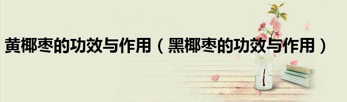 黃椰棗的功效與作用（黑椰棗的功效與作用）