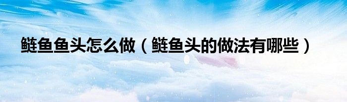 鰱魚(yú)魚(yú)頭怎么做（鰱魚(yú)頭的做法有哪些）