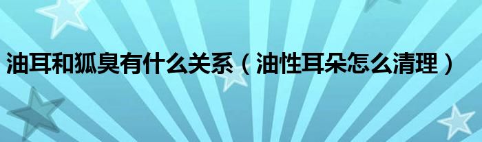 油耳和狐臭有什么關(guān)系（油性耳朵怎么清理）