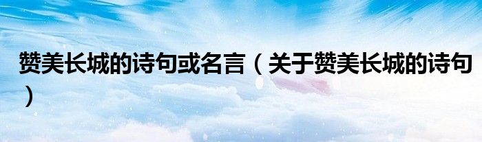 贊美長城的詩句或名言（關(guān)于贊美長城的詩句）