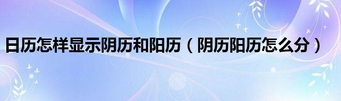 日歷怎樣顯示陰歷和陽(yáng)歷（陰歷陽(yáng)歷怎么分）