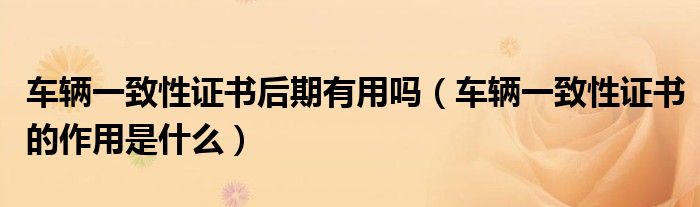 車輛一致性證書后期有用嗎（車輛一致性證書的作用是什么）