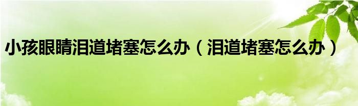 小孩眼睛淚道堵塞怎么辦（淚道堵塞怎么辦）
