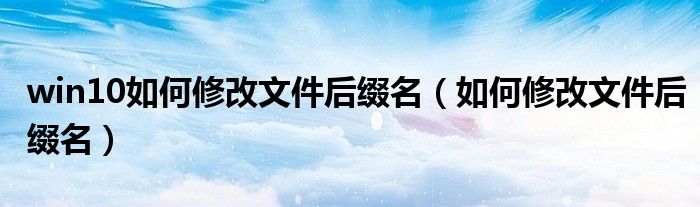 win10如何修改文件后綴名（如何修改文件后綴名）