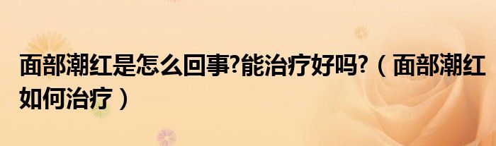 面部潮紅是怎么回事?能治療好嗎?（面部潮紅如何治療）