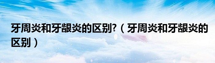 牙周炎和牙齦炎的區(qū)別?（牙周炎和牙齦炎的區(qū)別）