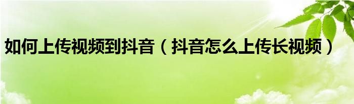 如何上傳視頻到抖音（抖音怎么上傳長視頻）