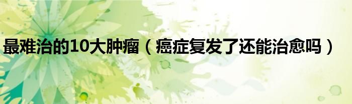 最難治的10大腫瘤（癌癥復發(fā)了還能治愈嗎）