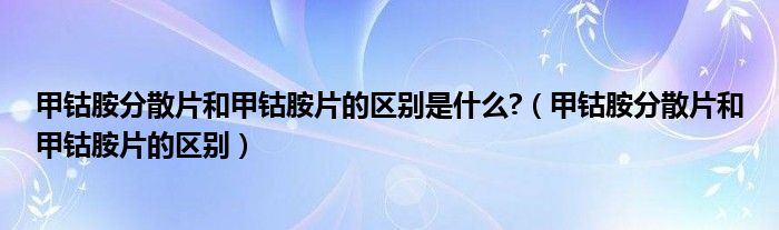 甲鈷胺分散片和甲鈷胺片的區(qū)別是什么?（甲鈷胺分散片和甲鈷胺片的區(qū)別）