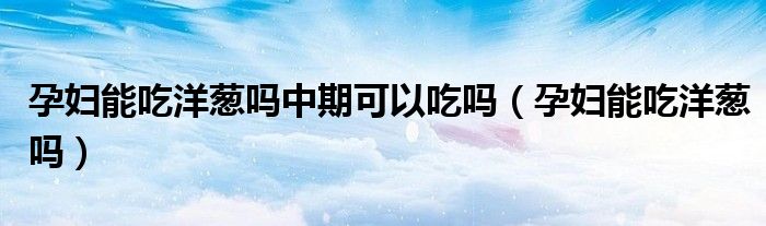 孕婦能吃洋蔥嗎中期可以吃嗎（孕婦能吃洋蔥嗎）