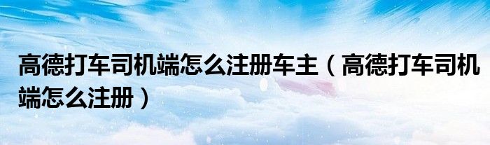 高德打車司機端怎么注冊車主（高德打車司機端怎么注冊）