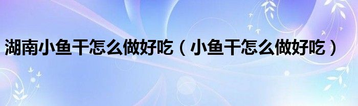 湖南小魚干怎么做好吃（小魚干怎么做好吃）