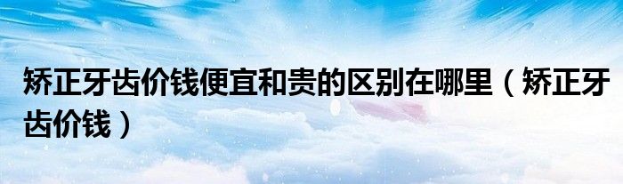 矯正牙齒價(jià)錢便宜和貴的區(qū)別在哪里（矯正牙齒價(jià)錢）