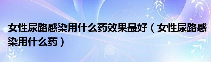 女性尿路感染用什么藥效果最好（女性尿路感染用什么藥）