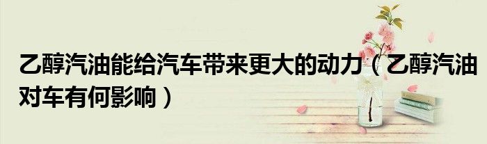 乙醇汽油能給汽車帶來(lái)更大的動(dòng)力（乙醇汽油對(duì)車有何影響）
