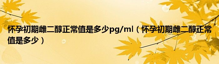 懷孕初期雌二醇正常值是多少pg/ml（懷孕初期雌二醇正常值是多少）
