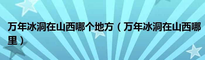 萬(wàn)年冰洞在山西哪個(gè)地方（萬(wàn)年冰洞在山西哪里）