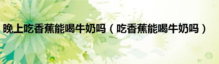 晚上吃香蕉能喝牛奶嗎（吃香蕉能喝牛奶嗎）