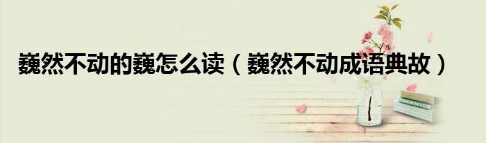 巍然不動(dòng)的巍怎么讀（巍然不動(dòng)成語(yǔ)典故）
